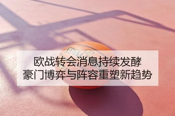 欧战转会消息持续发酵 豪门博弈与阵容重塑新趋势