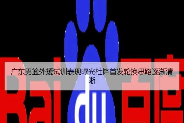 广东男篮外援试训表现曝光杜锋首发轮换思路逐渐清晰