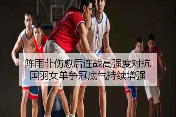 陈雨菲伤愈后连战高强度对抗 国羽女单争冠底气持续增强