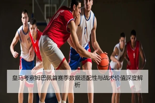 皇马考察姆巴佩首赛季数据适配性与战术价值深度解析
