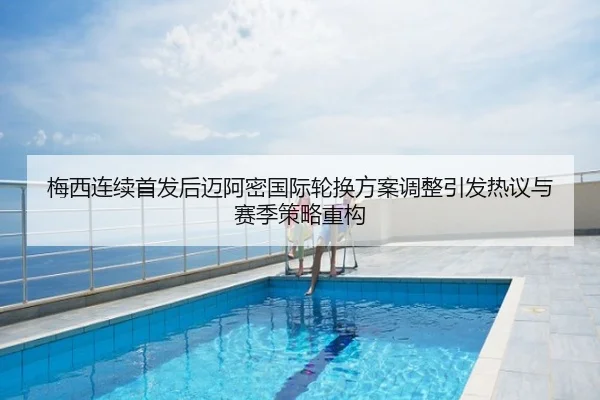 梅西连续首发后迈阿密国际轮换方案调整引发热议与赛季策略重构