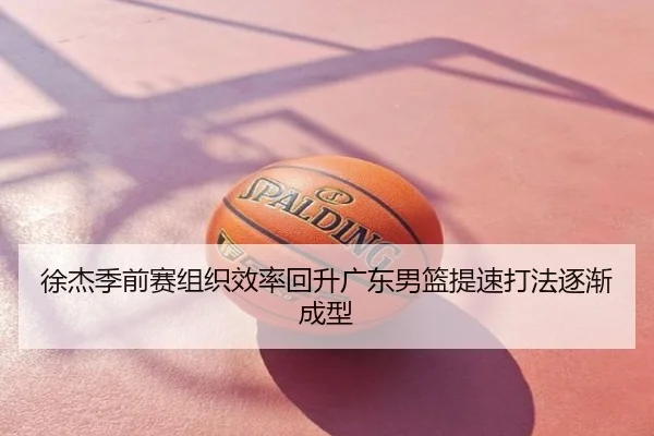 徐杰季前赛组织效率回升广东男篮提速打法逐渐成型
