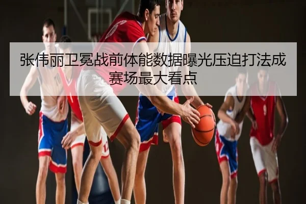 张伟丽卫冕战前体能数据曝光压迫打法成赛场最大看点