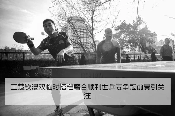王楚钦混双临时搭档磨合顺利世乒赛争冠前景引关注