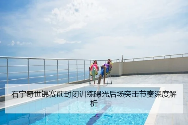 石宇奇世锦赛前封闭训练曝光后场突击节奏深度解析