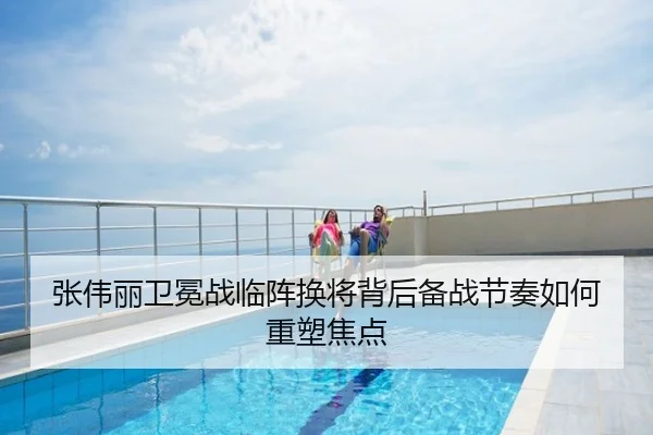 张伟丽卫冕战临阵换将背后备战节奏如何重塑焦点