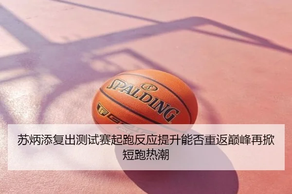 苏炳添复出测试赛起跑反应提升能否重返巅峰再掀短跑热潮